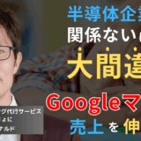 「ウチは半導体だから関係ない」は大間違い──Googleマップで売上は変わる